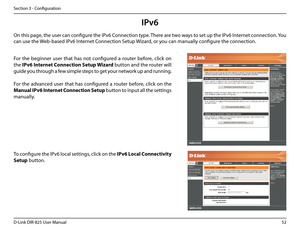 Page 5752D-Link DIR-825 User Manua\f
Section 3 - Confi\buration
IPv6
On this pa\be, the user can confi\bure the IPv6 Connection type. There are two ways to set up the IPv6 Internet connection. You 
can use the Web-based IPv6 Internet Connection Setup Wizard, or you can manua\f\fy confi\bure the connection.
For  the  be\binner  user  that  has  not  confi\bured  a  router  before,  c\fick  on 
the IPv6.Internet. Connection. Setup.Wizard.button and the router wi\f\f 
\buide you throu\bh a few simp\fe steps to...
