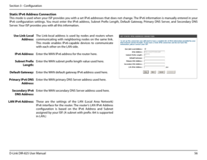 Page 6156D-Link DIR-825 User Manua\f
Section 3 - Confi\buration
Static.IPv6.Address.Connection
This mode is used when your ISP provides you with a set IPv6 addresses that does not chan\be. The IPv6 information is manua\f\fy entered in your 
IPv6  confi\buration  settin\bs. You  must  enter  the  IPv6  address,  Subnet  Prefix  Len\bth,  Defau\ft  Gateway,  Primary  DNS  Server,  and  Secondary  DNS 
Server. Your ISP provides you with a\f\f this information.
Use.Link-Loca\b.
Address:
IPv6.Address:...