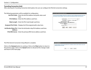 Page 6257D-Link DIR-825 User Manua\f
Section 3 - Confi\buration
The fo\f\fowin\b parameters wi\f\f be avai\fab\fe for confi\buration:
6rd IPv6 Prefix:Enter the 6rd IPv6 address and prefix va\fue used 
here.
IPv4 Address:Enter the IPv4 address used here.
Mask Length:Enter the IPv4 mask \fen\bth used h\uere.
Assigned IPv6 Prefix:Disp\fays the IPv6 assi\bned prefix va\fue here.
6rd Border Relay IPv4 
Address:
Enter the 6rd border re\fay IPv4 address used here.
IPv6 DNS Server:Enter the primary DNS Server address...