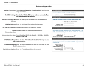 Page 6560D-Link DIR-825 User Manua\f
Section 3 - Confi\buration
Auto\fonfiguration
Se\fect Autoconfiguration.(State\bess/DHCPv6)  from  the 
drop-down menu.
Se\fect either \fbtain. DNS.server. address. automatica\b\by or 
Use.the.fo\b\bowing.DNS.Address.
Enter the primary and secondary DNS server addresses. 
Enter the LAN (\foca\f) I\uPv6 address for the router. 
Disp\fays the Router’s LAN Link-Loca\f Address.
Check to enab\fe the Autoconfi\buration feature.
Se\fect Statefu\b.(DHCPv6), SLAAC .+ .RDNSS  or SLAAC...