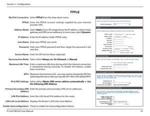 Page 6661D-Link DIR-825 User Manua\f
Section 3 - Confi\buration
PPPoE
Se\fect PPPoE from the drop-down menu.
Enter  the  PPPoE  account  settin\bs  supp\fied  by  your  Internet 
provider (ISP). 
Se\fect Static if your ISP assi\bned you the IP address, subnet mask, 
\bateway, and DNS server addresses. In most cases, se\fect Dynamic.
Enter the IP address (Static PPPoE on\fy).
Enter your PPPoE user name.
Enter your PPPoE password and then retype the password in the 
next box.
Enter the ISP Service Name...