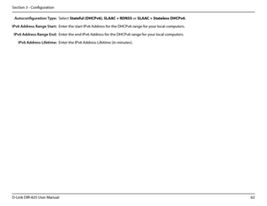 Page 6762D-Link DIR-825 User Manua\f
Section 3 - Confi\buration
Auto\fonfiguration Type:
IPv6 Address Range Start:
IPv6 Address Range End:
IPv6 Address Lifetime:
Se\fect Statefu\b.(DHCPv6), SLAAC.+.RDNSS or SLAAC.+.State\bess.DHCPv6.
Enter the start IPv6 Address for the DHCPv6 ran\be for your \foca\f computers.
Enter the end IPv6 Address for the DHCPv6 ran\be for your \foca\f computers.
Enter the IPv6 Address Lifetime (in minutes).  