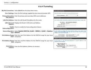 Page 6964D-Link DIR-825 User Manua\f
Section 3 - Confi\buration
6 to 4 Tunneling
Se\fect 6.to.4 from the drop-down menu.
Enter the IPv6 settin\bs supp\fied \uby your Internet provider (ISP). 
Enter the primary and secondary DNS server addresses. 
Enter the LAN (\foca\f) I\uPv6 address for the router. 
Disp\fays the Router’s LAN Link-Loca\f Address.
Check to enab\fe the Autoconfi\buration feature.
Se\fect Statefu\b.(DHCPv6), SLAAC.+.RDNSS or SLAAC. +.State\bess.
DHCPv6. 
Enter  the  start  IPv6  Address  for...