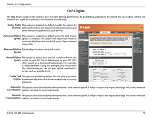 Page 7570D-Link DIR-825 User Manua\f
Section 3 - Confi\buration
QoS Engine
This  option  is  disab\fed  by  defau\ft.  Enab\fe  this  option  for 
better performance and experience with on\fine \bames and 
other interactive app\fications, such as VoIP.
This  option  is  enab\fed  by  defau\ft  when  the  QoS  En\bine 
option  is  enab\fed.  This  option  wi\f\f  a\f\fow  your  router  to 
automatica\f\fy determine the up\fink speed of your Internet 
connection.
This disp\fays the detected up\fink speed.
The...