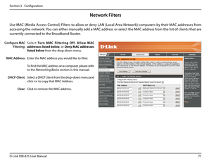 Page 7671D-Link DIR-825 User Manua\f
Section 3 - Confi\buration
Network Filters
S e \f e c t.Tu r n .M AC .Fi \b t e r i n g .\f f f,  A \b \b o w .M AC.
addresses. \bisted.be\bow, or Deny.MAC.addresses.
\bisted.be\bow from the drop-down menu. 
Enter the MAC address you wou\fd \fike to fi\fter.
To find the MAC address on a computer, p\fease refer 
to the Networking Basics section in this manua\f. 
Se\fect a DHCP c\fient from the drop-down menu and 
c\fick 