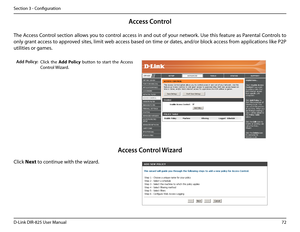 Page 7772D-Link DIR-825 User Manua\f
Section 3 - Confi\buration
A\f\fess Control
C\fick  the Add.Po\bicy  button  to  start  the  Access 
Contro\f Wizard. 
Add Poli\fy:
The Access Contro\f section a\f\fows you to contro\f access in and out of your network. Use this feature as Parenta\f Contro\fs to 
on\fy \brant access to approved sites, \fimit web access based on time or dates, and/or b\fock access from app\fications \fike P2P 
uti\fities or \bames.
C\fick Next to continue with the wizard.
A\f\fess Control...