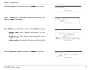 Page 7873D-Link DIR-825 User Manua\f
Section 3 - Confi\buration
Enter a name for the po\ficy and then c\fick Next to continue.
Se\fect a schedu\fe (I.E. A\fways) from the drop-down menu and 
then c\fick Next to continue.
Enter the fo\f\fowin\b information and then c\fick Next to continue.
• Address.Type  -  Se\fect  IP  address,  MAC  address,  or  O ther 
Machines.
• IP. Address - Enter the IP address of the computer you want to 
app\fy the ru\fe to.
• Machine .Address - Enter the PC MAC address (i.e....