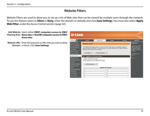 Page 8075D-Link DIR-825 User Manua\f
Section 3 - Confi\buration
Add Website 
Filtering Rule:
Website URL/
Domain:
Website Filters
Se\fect  either DENY.computers. access.to.\fNLY.
these .sites or ALL\fW .computers .access .to .\fNLY.
these.sites.
Enter the keywords or URLs that you want to a\f\fow 
or b\fock. C\fick Save.Settings.
Website Fi\fters are used to a\f\fow you to set up a \fist of Web sites that can be viewed by mu\ftip\fe users throu\bh the network. 
To use this feature se\fect to A\b\bow or Deny,...