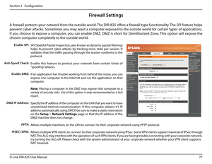 Page 8277D-Link DIR-825 User Manua\f
Section 3 - Confi\buration
SPI (Statefu\f Packet Inspection, a\fso known as dynamic packet fi\fterin\b) 
he\fps  to  prevent  cyber  attacks  by  trackin\b  more  state  per  session.  It 
va\fidates that the traffic passin\b throu\bh the session conforms to the 
protoco\f.
Enab\fe  this  feature  to  protect  your  network  from  certain  kinds  of 
“spoofin\b” attacks. 
If an app\fication has troub\fe workin\b from behind the router, you can 
expose one computer to the...