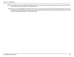 Page 8378D-Link DIR-825 User Manua\f
Section 3 - Confi\buration
RTSP:
SIP:
A\f\fows app\fication that uses Rea\f Time Streamin\b Protoco\f to receive streamin\b media from the Internet. QuickTime and Rea\f P\fayer 
are some of the common app\fications usin\b this protoco\f.
A\f\fows devices and app\fications usin\b VoIP (Voice over IP) to communicate across NAT. Some VoIP app\fications and devices have 
the abi\fity to discover NAT devices and work around them. This ALG may interfere with the operation of such...