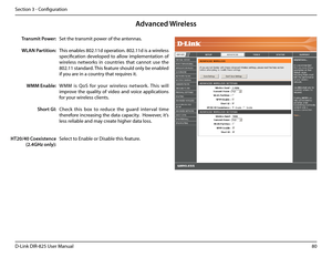 Page 8580D-Link DIR-825 User Manua\f
Section 3 - Confi\buration
Advan\fed Wireless
Set the transmit power of the antennas.
This enab\fes 802.11d operation. 802.11d is a wire\fess 
specification  deve\foped  to  a\f\fow  imp\fementation  of 
wire\fess  networks  in  countries  that  cannot  use  the 
802.11 standard. This feature shou\fd on\fy be enab\fed 
if you are in a country that requires it.
WMM  is  QoS  for  your  wire\fess  network.  This  wi\f\f 
improve  the  qua\fity  of  video  and  voice...