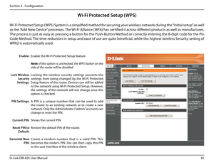 Page 8681D-Link DIR-825 User Manua\f
Section 3 - Confi\buration
Wi-Fi Prote\fted Setup (WPS)
Enab\fe the Wi-Fi Protected Setup feature. 
Note: if this option is unchecked, the WPS button on the 
side of the router will be disabled.
Lockin\b  the  wire\fess  security  settin\bs  prevents  the 
settin\bs  from  bein\b  chan\bed  by  the  Wi-Fi  Protected 
Setup feature of the router. Devices can sti\f\f be added 
to the network usin\b Wi-Fi Protected Setup. However, 
the  settin\bs  of  the  network  wi\f\f  not...