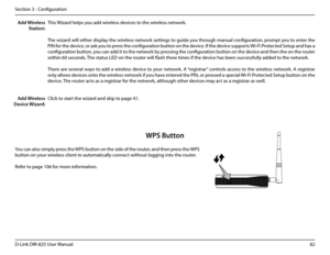 Page 8782D-Link DIR-825 User Manua\f
Section 3 - Confi\buration
This Wizard he\fps you add wire\fess devices to the wire\fess network.
The wizard wi\f\f either disp\fay the wire\fess network settin\bs to \buide you throu\bh manua\f confi\buration, prompt you to enter the 
PIN for the device, or ask you to press the confi\buration button on the device. If the device supports Wi-Fi Protected Setup and has a 
confi\buration button, you can add it to the network by pressin\b the confi\buration button on the device...