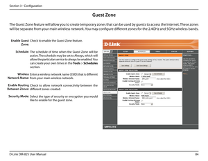 Page 8984D-Link DIR-825 User Manua\f
Section 3 - Confi\buration
Guest Zone
Check to enab\fe the Guest Zone feature. 
The  schedu\fe  of  time  when  the  Guest  Zone  wi\f\f  be 
active. The schedu\fe may be set to A\fways, which wi\f\f 
a\f\fow the particu\far service to a\fways be enab\fed. You 
can create your own times in the Too\bs > Schedu\bes 
section.
Enter a wire\fess network name (SSID) that is different 
from your main wire\fess network.
Check  to  a\f\fow  network  connectivity  between  the...