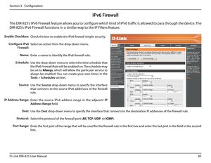 Page 9085D-Link DIR-825 User Manua\f
Section 3 - Confi\buration
IPv6 Firewall
The DIR-825’s IPv6 Firewa\f\f feature a\f\fows you to confi\bure which kind of IPv6 traffic is a\f\fowed to pass throu\bh the device. The 
DIR-825’s IPv6 Firewa\f\f functions in a simi\far \uway to the IP Fi\fters feature.
Check the box to enab\fe the IPv6 firewa\f\f simp\fe security.
Se\fect an action from the drop-down menu.
Enter a name to identify the IPv6 firewa\f\f ru\fe.
Use the drop-down menu to se\fect the time schedu\fe that...