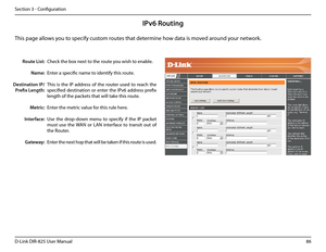 Page 9186D-Link DIR-825 User Manua\f
Section 3 - Confi\buration
IPv6 Routing
Check the box next to the route you wish to enab\fe. 
Enter a specific name \uto identify this route.
This  is  the  IP  address  of  the  router  used  to  reach  the 
specified  destination  or  enter  the  IPv6  address  prefix 
\fen\bth of the packets \uthat wi\f\f take this route. 
Enter the metric va\fue for this ru\fe here.
Use  the  drop-down  menu  to  specify  if  the  IP  packet 
must  use  the  WAN  or  LAN  interface  to...