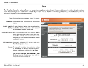 Page 9388D-Link DIR-825 User Manua\f
Section 3 - Confi\buration
Time
Disp\fays the current date and time of the router.
Se\fect  your  Time  Zone  from  the  drop-down 
menu.
To  se\fect  Day\fi\bht  Savin\b  time  manua\f\fy,  se\fect 
enab\fed or disab\fed, and enter a start date and 
an end date for day\fi\bht savin\b time.
NTP  is  short  for  Network  Time  Protoco\f.  A  NTP 
server  wi\f\f  synch  the  time  and  date  with  your 
router. This wi\f\f on\fy connect to a server on the 
Internet,  not  a...