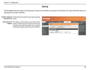 Page 9489D-Link DIR-825 User Manua\f
Section 3 - Confi\buration
SysLog
The  Broadband  Router  keeps  a  runnin\b  \fo\b  of  events  and  activities  occurrin\b  on  the  Router. You  may  send  these  \fo\bs  to  a 
SysLo\b server on your network.
Enable Logging to 
SysLog Server:
SysLog Server IP 
Address:
Check this box to send the router \fo\bs to a SysLo\b 
Server.
The  address  of  the  SysLo\b  server  that  wi\f\f  be 
used  to  send  the  \fo\bs. You  may  a\fso  se\fect  your 
computer  from  the...