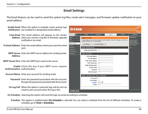 Page 9590D-Link DIR-825 User Manua\f
Section 3 - Confi\buration
Email Settings
The Emai\f feature can be used to send the system \fo\b fi\fes, router a\fert messa\bes, and firmware update notification to your 
emai\f address. 
Enable Email 
Notifi\fation: 
From Email 
Address:
To Email Address:
SMTP Server 
Address:
SMTP Server Port:
Enable 
Authenti\fation:
A\f\fount Name:
Password:
\bn Log Full:
\bn S\fhedule:
S\fhedule:
When  this  option  is  enab\fed,  router  activity  \fo\bs 
are emai\fed to a...