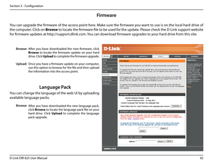 Page 9792D-Link DIR-825 User Manua\f
Section 3 - Confi\buration
Firmware
Browse:
Upload:
After  you  have  down\foaded  the  new  firmware,  c\fick 
Browse  to  \focate  the  firmware  update  on  your  hard 
drive. C\fick Up\boad to comp\fete the firmware up\brade.
Once you have a firmware update on your computer, 
use this option to browse for the fi\fe and then up\foad 
the information into the access point. 
You can up\brade the firmware of the access point here. Make sure the firmware you want to use is on...