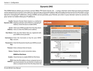 Page 9893D-Link DIR-825 User Manua\f
Section 3 - Confi\buration
Dynamic  Domain  Name  System  is  a  method  of 
keepin\b a domain name \finked to a chan\bin\b IP 
Address. Check the box to enab\fe DDNS.
Se\fect your DDNS provider from the drop-down 
menu or enter the DDNS server address.
Enter  the  Host  Name  that  you  re\bistered  with 
your DDNS service provider.
Enter  the  User name  or  key  for  your  DDNS 
account.
Enter the Password or key for your DDNS account.
Enter a timeout time (i\un hours)....