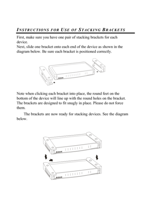 Page 16 
 
INSTRUCTIONS FOR USE OF STACKING BRACKETS 
First, make sure you have one pair of stacking brackets for each 
device. 
Next, slide one bracket onto each end of the device as shown in the 
diagram below. Be sure each bracket is positioned correctly. 
 
 
 
Note when clicking each bracket into place, the round feet on the 
bottom of the device will line up with the round holes on the bracket. 
The brackets are designed to fit snugly in place. Please do not force 
them. 
The brackets are now ready for...