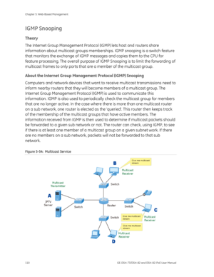 Page 114
Chapter 5: Web-Based Management 
110  GE-DSH-73/DSH-82 and DSH-82-PoE User Manual 
IGMP Snooping 
Theory 
The Internet Group Management Protocol (IGMP) lets host and routers share 
information about multicast groups membersh ips. IGMP snooping is a switch feature 
that monitors the exchange of IGMP me ssages and copies them to the CPU for 
feature processing. The overall purpose of IG MP Snooping is to limit the forwarding of 
multicast frames to only ports that  are a member of the multicast group....