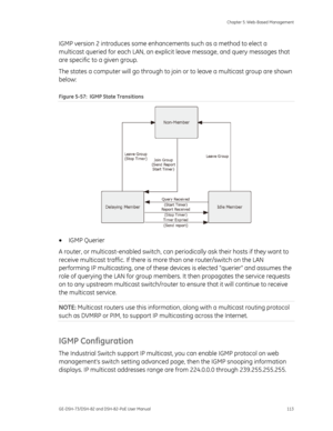 Page 117
 Chapter 5: Web-Based Management 
GE-DSH-73/DSH-82 and DSH-82-PoE User Manual  113 
IGMP version 2 introduces some enhanc ements such as a method to elect a 
multicast queried for each LAN, an explic it leave message, and query messages that 
are specific to a given group. 
The states a computer will go  through to join or to leave a multicast group are shown 
below: 
Figure 5-57:  IGMP State Transitions 
 
•  IGMP Querier  
A router, or multicast-enabled switch, can peri odically ask their hosts if...