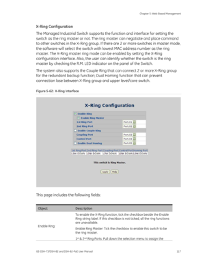 Page 121
 Chapter 5: Web-Based Management 
GE-DSH-73/DSH-82 and DSH-82-PoE User Manual  117 
X-Ring Configuration 
The Managed Industrial Switch supports th e function and interface for setting the 
switch as the ring master or not. The ri ng master can negotiate and place command 
to other switches in the X-Ring group. If th ere are 2 or more switches in master mode, 
the software will select the switch with  lowest MAC address number as the ring 
master. The X-Ring master ring mode can be enabled by setting...