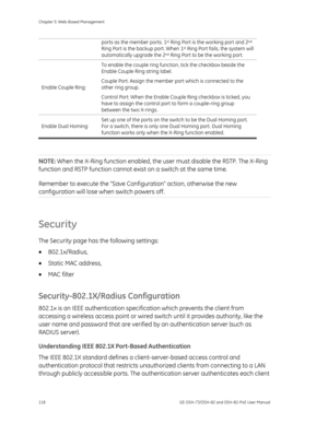 Page 122
Chapter 5: Web-Based Management 
118  GE-DSH-73/DSH-82 and DSH-82-PoE User Manual 
ports as the member ports. 1st Ring Port is the working port and 2nd 
Ring Port is the backup port. When 1st Ring Port fails, the system will 
automatically upgrade the 2nd Ring Port to be the working port. 
Enable Couple Ring:  To enable the couple ring function, tick the checkbox beside the 
Enable Couple Ring string label. 
Couple Port: Assign the member port which is connected to the 
other ring group. 
Control Port:...