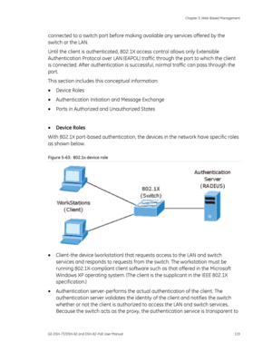 Page 123
 Chapter 5: Web-Based Management 
GE-DSH-73/DSH-82 and DSH-82-PoE User Manual  119 
connected to a switch port before making  available any services offered by the 
switch or the LAN.  
Until the client is authenticated, 802.1X  access control allows only Extensible 
Authentication Protocol over  LAN (EAPOL) traffic through th e port to which the client 
is connected. After authentication is succ essful, normal traffic can pass through the 
port. 
This section includes this conceptual information: 
•...