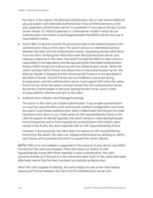 Page 124
Chapter 5: Web-Based Management 
120  GE-DSH-73/DSH-82 and DSH-82-PoE User Manual 
the client. In this release, the Remote Authentication Dial-In User Service (RADIUS) 
security system with Extensible Authentication Protocol (EAP) extensions is the 
only supported authentication server; it  is available in Cisco Secure Access Control 
Server version 3.0. RADIUS operates in  a client/server model in which secure 
authentication information is exchanged  between the RADIUS server and one or 
more RADIUS...