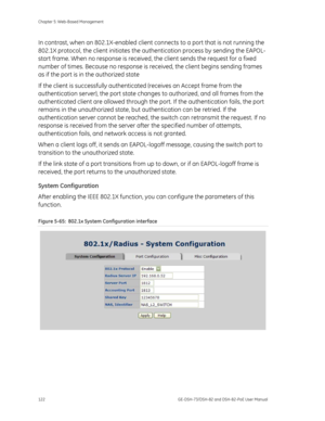 Page 126
Chapter 5: Web-Based Management 
122  GE-DSH-73/DSH-82 and DSH-82-PoE User Manual 
In contrast, when an 802.1X-enabled client connects to a port that is not running the 
802.1X protocol, the client initiates the au thentication process by sending the EAPOL-
start frame. When no response is received, the client sends the request for a fixed 
number of times. Because no response is re ceived, the client begins sending frames 
as if the port is in the authorized state  
If the client is successfully...