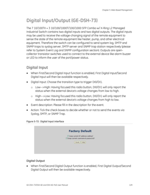 Page 133
 Chapter 5: Web-Based Management 
GE-DSH-73/DSH-82 and DSH-82-PoE User Manual  129 
Digital Input/Output (GE-DSH-73) 
The 7 10/100TX + 3 10/100/1000T/100/1000 SFP Combo w/ X-Ring L2 Managed \
Industrial Switch contains two digital inputs and two digital outputs. The digital inputs 
may be used to receive the voltage-chang ing signal of the remote equipment to 
sense the state of the remote equipment  like heater, pump, and other electrical 
equipment. Therefore the switch can be co nfigured to send...