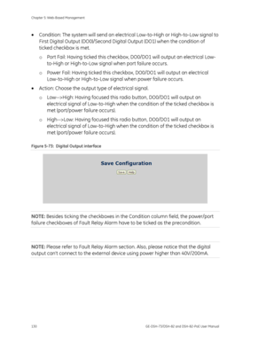 Page 134
Chapter 5: Web-Based Management 
130  GE-DSH-73/DSH-82 and DSH-82-PoE User Manual 
• Condition: The system will send an electric al Low-to-High or High-to-Low signal to 
First Digital Output (DO0)/Second Digita l Output (DO1) when the condition of 
ticked checkbox is met. 
o  Port Fail: Having ticked this checkbox , DO0/DO1 will output an electrical Low-
to-High or High-to-Low signal  when port failure occurs. 
o  Power Fail: Having ticked this checkb ox, DO0/DO1 will output an electrical 
Low-to-High...