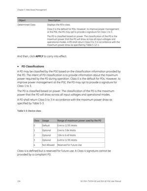 Page 138
Chapter 5: Web-Based Management 
134  GE-DSH-73/DSH-82 and DSH-82-PoE User Manual 
Object Description 
Determined Class  Displays the PD’s class.  Class 0 is the default for PDs. However, to improve power management 
at the PSE, the PD may opt to provide a signature for Class 1 to 3. 
The PD is classified based on power. The classification of the PD is the 
maximum power that the PD will draw across all input voltages and 
operational modes. A PD shall return Class 0 to 3 in accordance with the 
maximum...
