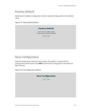 Page 139
 Chapter 5: Web-Based Management 
GE-DSH-73/DSH-82 and DSH-82-PoE User Manual  135 
Factory Default 
Reset switch to default configuration. Click  to reset all configurations to the default 
value. 
Figure 5-75:  Factory Default interface 
 
Save Configuration 
Save all configurations that you have  made in the system. To ensure the all 
configuration will be saved. Click  SAVE to save the all config uration information to 
flash memory. 
Figure 5-76:  Save Configuration interface 
  