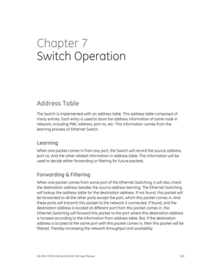 Page 167
 
GE-DSH-73/DSH-82 and DSH-82-PoE User Manual  163 
Chapter 7 
Switch Operation  
Address Table 
The Switch is implemented with an addre ss table. This address table composed of 
many entries. Each entry is used to stor e the address information of some node in 
network, including MAC address, port no,  etc. This information comes from the 
learning process of Ethernet Switch. 
Learning 
When one packet comes in from any port, th e Switch will record the source address, 
port no. And the other related...