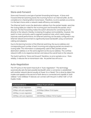 Page 168
Chapter 7: Switch Operation 
164  GE-DSH-73/DSH-82 and DSH-82-PoE User Manual 
Store-and-Forward 
Store-and-Forward is one type of packet-forwarding techniques.  A Store-and-
Forward Ethernet Switching stores the incoming frame in an internal buffer, do the 
complete error checking before transmission . Therefore, no error packets occurrence, 
it is the best choice when a netw ork needs efficiency and stability. 
The Ethernet Switch scans the destinatio n address from the packet-header, searches 
the...