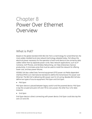 Page 169
 
GE-DSH-73/DSH-82 and DSH-82-PoE User Manual  165 
Chapter 8 
Power Over Ethernet 
Overview  
What is PoE? 
Based on the global standard IEEE 802.3af, Po E is a technology for wired Ethernet, the 
most widely installed local area network technology adopted today. PoE allows the 
electrical power necessary for the operation  of each end-device to be carried by data 
cables rather than by separate power cord s. New network applications, such as IP 
Cameras, VoIP Phones, and Wireless Netw orking, can help...