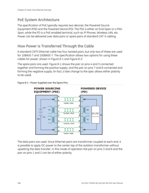 Page 170
Chapter 8: Power Over Ethernet Overview 
166  GE-DSH-73/DSH-82 and DSH-82-PoE User Manual 
PoE System Architecture 
The specification of PoE typically requires two devices: the Powered Source 
Equipment (PSE) and the Powered Device (PD) . The PSE is either an End-Span or a Mid-
Span, while the PD is a PoE-enabled terminal , such as IP Phones, Wireless LAN, etc. 
Power can be delivered over data pairs or  spare pairs of standard CAT-5 cabling. 
How Power is Transferred Through the Cable 
A standard CAT5...