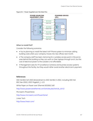 Page 171
 Chapter 8: Power Over Ethernet Overview 
GE-DSH-73/DSH-82 and DSH-82-PoE User Manual  167 
Figure 8-2 - Power Supplied over the Data Pins 
 
When to install PoE? 
Consider the following scenarios: 
•  • Youre planning to install the latest  VoIP Phone system to minimize cabling 
building costs when your company move s into new offices next month.   
•  • The company staff has been clamoring fo r a wireless access point in the picnic 
area behind the building so they can work on their laptops through...