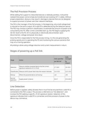 Page 172
Chapter 8: Power Over Ethernet Overview 
168  GE-DSH-73/DSH-82 and DSH-82-PoE User Manual 
The PoE Provision Process 
While adding PoE support to networked devices is relatively painless, it should be 
realized that power cannot simply be tran sferred over existing CAT-5 cables. Without 
proper preparation, doing so may result in  damage to devices that are not designed 
to support provision of power  over their network interfaces. 
The PSE is the manager of the PoE process.  In the beginning, only...