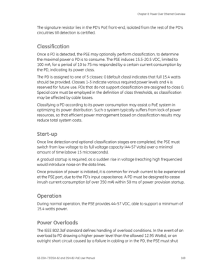 Page 173
 Chapter 8: Power Over Ethernet Overview 
GE-DSH-73/DSH-82 and DSH-82-PoE User Manual  169 
The signature resistor lies in the PDs PoE fr ont-end, isolated from the rest of the PDs 
circuitries till detection is certified.  
Classification 
Once a PD is detected, the PSE may option ally perform classification, to determine 
the maximal power a PD is to consume. Th e PSE induces 15.5-20.5 VDC, limited to 
100 mA, for a period of 10 to 75 ms respon ded by a certain current consumption by 
the PD,...