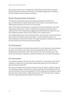 Page 174
Chapter 8: Power Over Ethernet Overview 
170  GE-DSH-73/DSH-82 and DSH-82-PoE User Manual 
down power within 50 to 75 milliseconds, while limiting current drain during this 
period to protect the cabling infrastructu re. Immediate voltage drop is avoided to 
prevent shutdown due to random fluctuations. 
Power Disconnection Scenarios 
The IEEE 802.3af standard requires that  devices powered over Ethernet be 
disconnected safely (i.e. power needs be s hut down within a short period of time 
following...