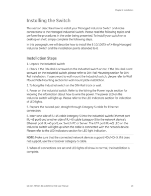 Page 27
 Chapter 2: Installation 
GE-DSH-73/DSH-82 and DSH-82-PoE User Manual  23 
Installing the Switch 
This section describes how to install yo ur Managed Industrial Switch and make 
connections to the Managed Industrial Switch. Please read the following topics and 
perform the procedures in the order being  presented. To install your switch on a 
desktop or shelf, simply co mplete the following steps. 
In this paragraph, we will describe how to install the 8 10/100TX w/ X-Ring Managed 
Industrial Switch and...