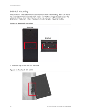 Page 28
Chapter 2: Installation 
24  GE-DSH-73/DSH-82 and DSH-82-PoE User Manual 
DIN-Rail Mounting 
The DIN-Rail is screwed on the Industrial Switch when out of factory. If the DIN-Rail is 
not screwed on the Industrial Switch, plea se see the following pictures to screw the 
DIN-Rail on the Switch. Follow the steps  below to hang the Industrial Switch. 
Figure 2-10:  Rear Panel - DIN-Rail Kit 
 
1. Insert the top of DIN-Rail into the track. 
Figure 2-11 :  Rear Panel - DIN-Rail Kit 
  