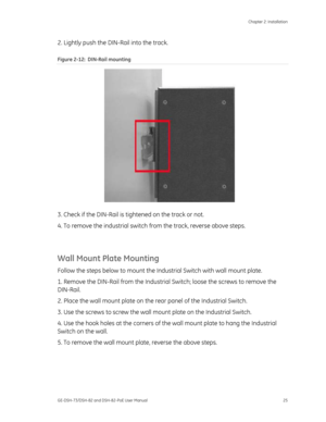 Page 29
 Chapter 2: Installation 
GE-DSH-73/DSH-82 and DSH-82-PoE User Manual  25 
2. Lightly push the DIN-Rail into the track. 
Figure 2-12 :  DIN-Rail mounting 
 
3. Check if the DIN-Rail is ti ghtened on the track or not. 
4. To remove the industrial switch  from the track, reverse above steps. 
 
Wall Mount Plate Mounting 
Follow the steps below to mount the Indu strial Switch with wall mount plate. 
1. Remove the DIN-Rail from the Industrial  Switch; loose the screws to remove the 
DIN-Rail. 
2. Place the...