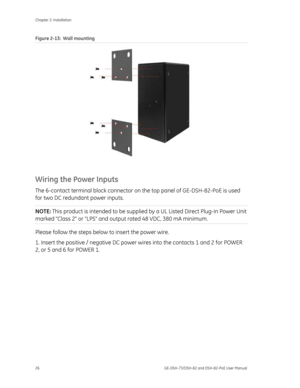 Page 30
Chapter 2: Installation 
26  GE-DSH-73/DSH-82 and DSH-82-PoE User Manual 
Figure 2-13:  Wall mounting 
 
Wiring the Power Inputs 
The 6-contact terminal block connector on  the top panel of GE-DSH-82-PoE is used 
for two DC redundant power inputs.  
NOTE:  This product is intended to be supplied  by a UL Listed Direct Plug-In Power Unit 
marked Class 2 or LPS and output rated 48 VDC, 380 mA minimum. 
Please follow the steps below to insert the power wire. 
1. Insert the positive / negative DC power...