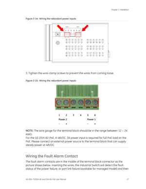 Page 31
 Chapter 2: Installation 
GE-DSH-73/DSH-82 and DSH-82-PoE User Manual  27 
Figure 2-14 :  Wiring the redundant power inputs 
 
 
3. Tighten the wire-clamp screws to  prevent the wires from coming loose. 
Figure 2-15:  Wiring the redundant power inputs  
 
 
 
 
 
 
1 2 3 4 5 6 
Power 2      Power 1  - +      - + 
NOTE:  The wire gauge for the terminal block  should be in the range between 12 ~ 24 
AWG. 
For the GE-DSH-82-PoE, A 48VDC, 3A power in put is required for full PoE load on the 
PoE. Please...